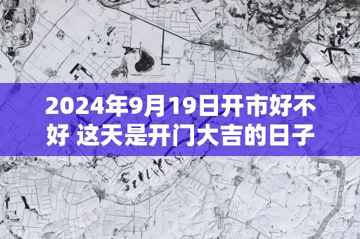 2025年9月19日开市好不好 这天是开门大吉的日子吗