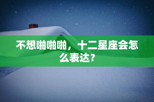 不想啪啪啪，十二星座会怎么表达？