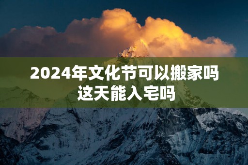 2024年文化节可以搬家吗 这天能入宅吗