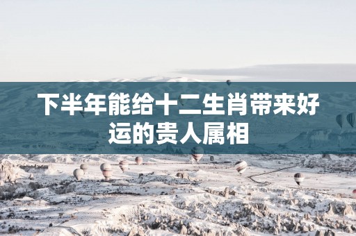 下半年能给十二生肖带来好运的贵人属相