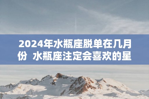 2025年水瓶座脱单在几月份  水瓶座注定会喜欢的星座