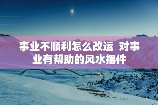 事业不顺利怎么改运  对事业有帮助的风水摆件