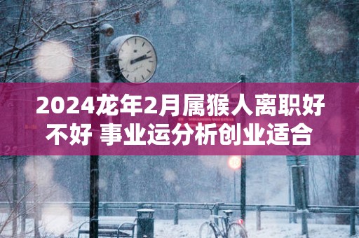 2025蛇年2月属猴人离职好不好 事业运分析创业适合吗