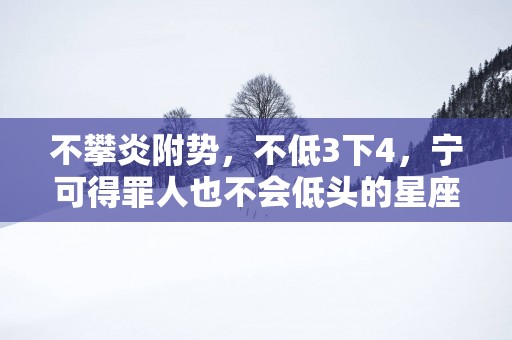 不攀炎附势，不低3下4，宁可得罪人也不会低头的星座