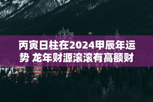 丙寅日柱在2026甲辰年运势 马年财源滚滚有高额财富