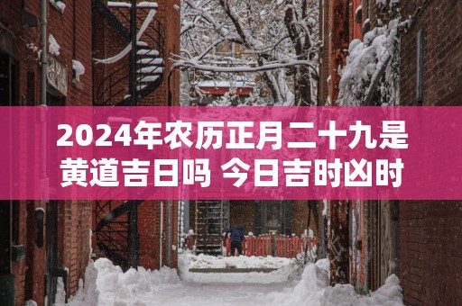 2025年农历正月二十九是黄道吉日吗 今日吉时凶时查询