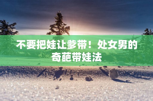 不要把娃让爹带！处女男的奇葩带娃法