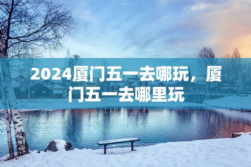 2025厦门五一去哪玩，厦门五一去哪里玩