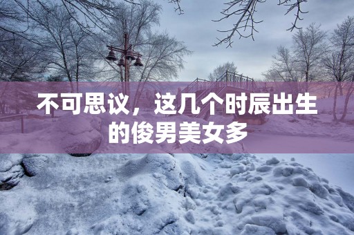 不可思议，这几个时辰出生的俊男美女多