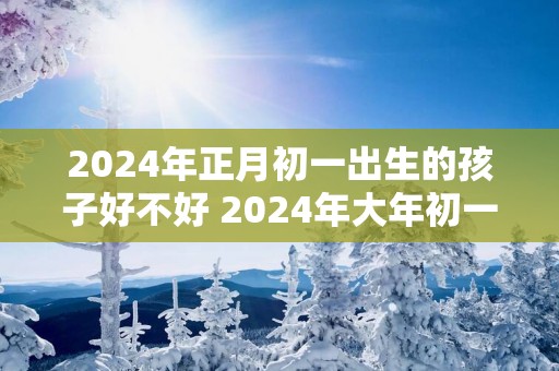 2025年正月初一出生的孩子好不好 2025年大年初一出生是属兔的吗