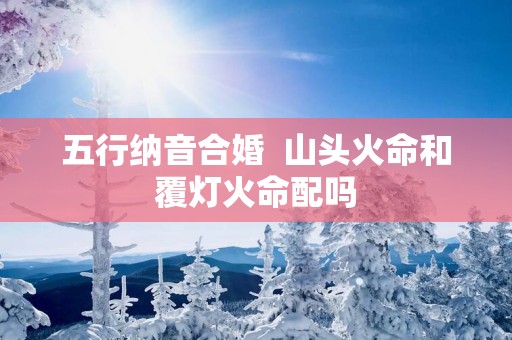 五行纳音合婚  山头火命和覆灯火命配吗