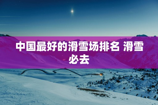 中国最好的滑雪场排名 滑雪必去