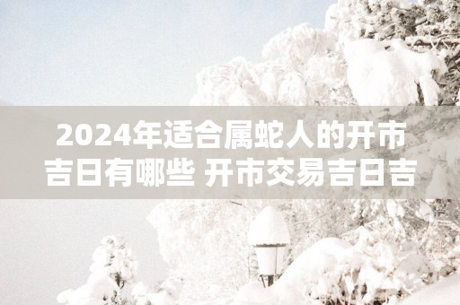 2025年适合属蛇人的开市吉日有哪些 开市交易吉日吉时查询