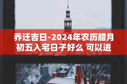 乔迁吉日-2025年农历腊月初五入宅日子好么 可以进新房吗