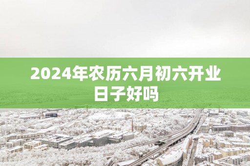 2025年农历六月初六开业日子好吗