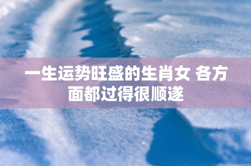 一生运势旺盛的生肖女 各方面都过得很顺遂 一生运势旺盛的生肖女 各方面都过得很顺遂