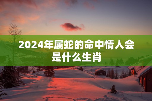 2025年属蛇的命中情人会是什么生肖