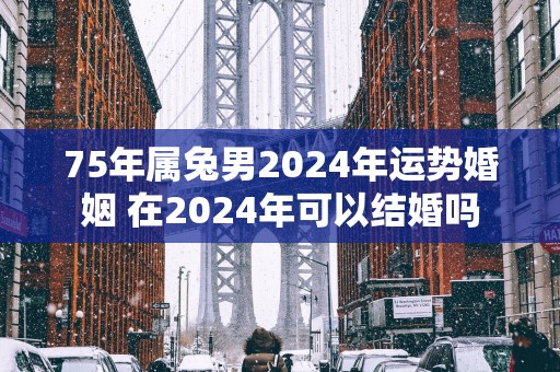 75年属兔男2024年运势婚姻 在2024年可以结婚吗