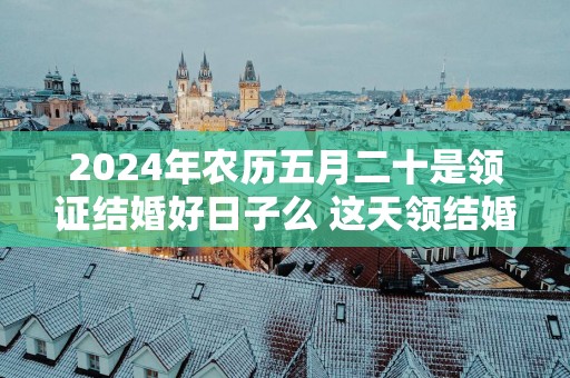 2025年农历五月二十是领证结婚好日子么 这天领结婚证好不好