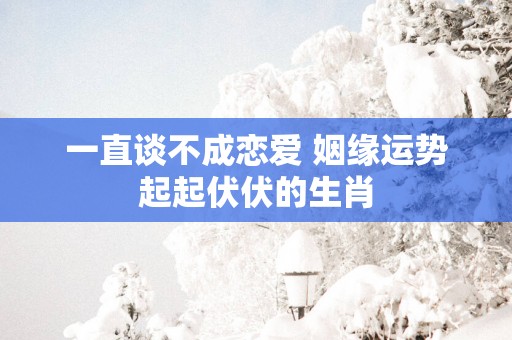一直谈不成恋爱 姻缘运势起起伏伏的生肖