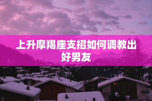上升摩羯座支招如何调教出好男友