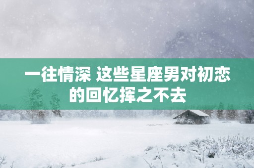 一往情深 这些星座男对初恋的回忆挥之不去