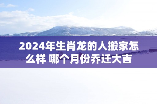 2025年生肖龙的人搬家怎么样 哪个月份乔迁大吉