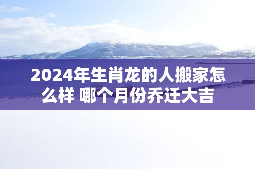 2024年生肖龙的人搬家怎么样 哪个月份乔迁大吉