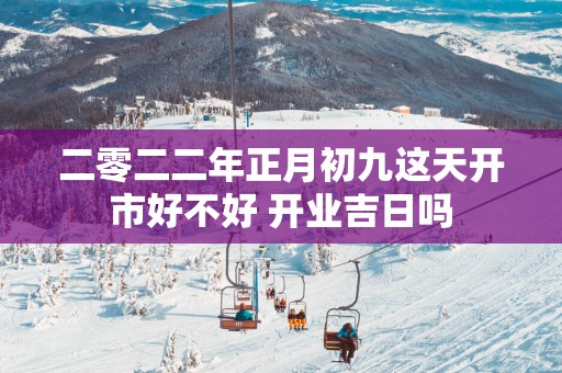 二零二二年正月初九这天开市好不好 开业吉日吗