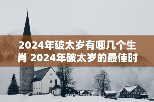 2024年破太岁有哪几个生肖 2024年破太岁的最佳时间