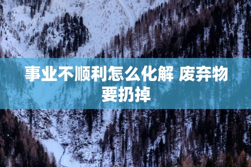 事业不顺利怎么化解 废弃物要扔掉