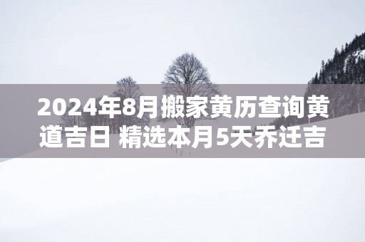 2024年8月搬家黄历查询黄道吉日 精选本月5天乔迁吉日