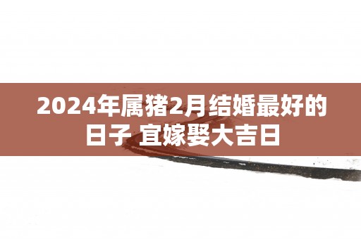 2025年属猪2月结婚最好的日子 宜嫁娶大吉日