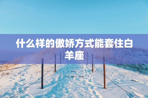 什么样的傲娇方式能套住白羊座