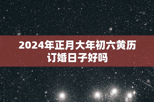 2025年正月大年初六黄历订婚日子好吗