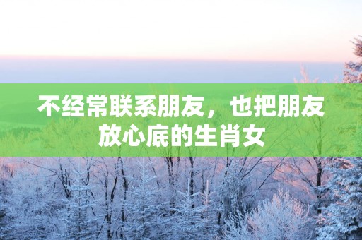 不经常联系朋友，也把朋友放心底的生肖女