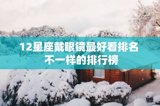 12星座戴眼镜最好看排名  不一样的排行榜