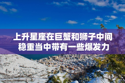 上升星座在巨蟹和狮子中间 稳重当中带有一些爆发力