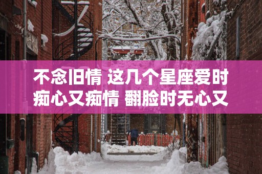 不念旧情 这几个星座爱时痴心又痴情 翻脸时无心又无情