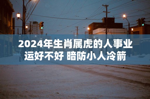 2025年生肖属虎的人事业运好不好 暗防小人冷箭