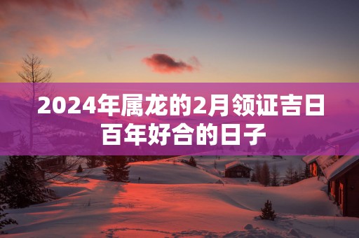 2025年属龙的2月领证吉日 百年好合的日子