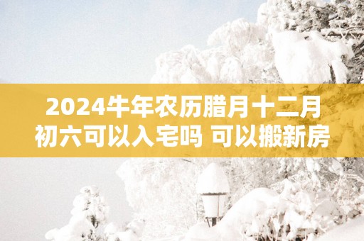 2025蛇年农历腊月十二月初六可以入宅吗 可以搬新房吗