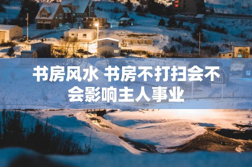 书房风水 书房不打扫会不会影响主人事业