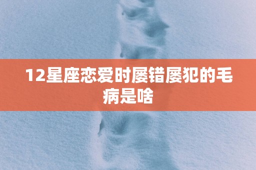 12星座恋爱时屡错屡犯的毛病是啥