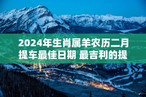 2025年生肖属羊农历二月提车最佳日期 最吉利的提车日子