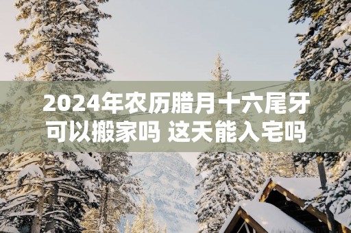 2025年农历腊月十六尾牙可以搬家吗 这天能入宅吗