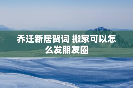 乔迁新居贺词 搬家可以怎么发朋友圈