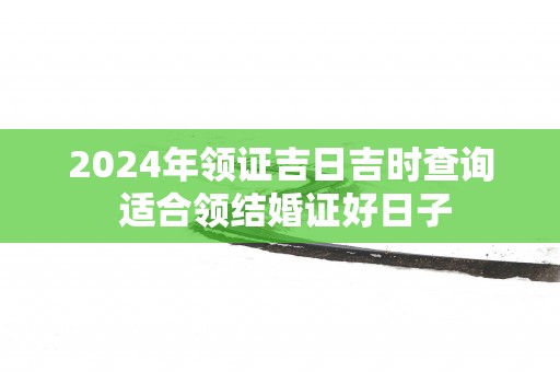 2025年领证吉日吉时查询 适合领结婚证好日子