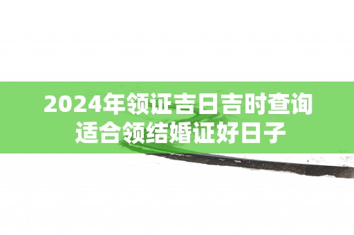 2024年领证吉日吉时查询 适合领结婚证好日子