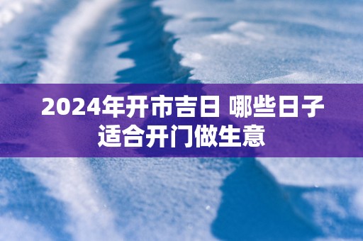 2024年开市吉日 哪些日子适合开门做生意